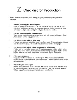 Checklist for Production
Use the checklist below as a guide to help you put your newspaper together for
publication.
Prepare your copy for the newspaper
Put your stories in column form. You can handwrite your stories and reduce
them on a photocopying machine. You can type your stories in columns. You
can use a word-processor and print out your stories on a printer.
Prepare your artwork for the newspaper
Trace over any pencil drawings for stories or ads with a black felt tip pen. Most
photocopiers cannot copy pencil well.
Lay out and paste up your front page
Put your newspaper’s flag at the top of your front page. Then paste your pictures
and stories on the page. Be sure to include an index on the front page.
Lay out and paste up the inside pages of your newspaper
Put the ads on your other pages first. The ads always start at the bottom of the
page. Your news stories, feature stories and opinion pieces go at the top of the
pages. Be sure to number each of the inside pages of your newspaper.
Print your newspaper
Copy your pasted-up pages on a photocopier. After you have copied all the
pages, put the pages together in the correct order. Use a stapler to fasten all the
pages together.
Distribute your newspaper
Deliver your newspaper to your readers. Be sure to include other teachers, your
school superintendent, your principal, office workers and maintenance workers.
Take a copy of your newspaper home to show your family.
33
 