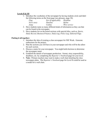 Levels II & III
1. Introduce the vocabulary of the newspaper by having students circle and label
the following terms on the front page (see glossary, page 30).
Flag Ear (if applicable) Headline
News story Dateline Byline
Jump Cutline Wire service
2. Have students name as many different kinds of information as they can that
can be found in the newspaper.
3. Have students list on the board sections with special titles, such as, Sports,
Daily Record, Business/Finance, Daily Log, Police Log, Editorial Page.
Putting it all together:
1. Introduce the idea of creating a class newspaper for NIE Week. Generate
enthusiasm for the project.
2. Plan the sections you will have in your newspaper and who will be the editor
for each section.
3. Discuss a name for your newspaper. You might hold elections to determine
the newspaper name.
4. Establish the details of newspaper production: format, story responsibility,
deadlines, etc. by completing the Reporter’s Notebook page for your level.
5. Note: Primary teachers may want to make a wall chart detailing the class
newspaper plans. The Reporter’s Notebook page for Level II could be used as
a model for a wall chart.
4
 