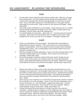ON ASSIGNMENT…PLANNING THE NEWSPAPER
Level I
Use the index to locate information and to practice number order. Make up a scavenger
hunt using the index – ask other students to locate specific section page number. Find
sections of the newspaper and write down the page numbers in each section in proper
order. Discuss with other students how to find information in a newspaper and how
many pages are in each section. Make an index for your classroom newspaper. (Math,
study skills)
Look at the weather information in your newspaper. Locate where you live on a weather
map and find the temperature for the day in your area. Make a weather map for your
newspaper. (Science, math, study skills, language arts)
Cut out the heading or section name – sports, style, etc. – for each section of your local
newspaper. Name other words that describe what is included in each section. Make
headings for the sections you want in your newspaper. (Newspaper, language arts)
Level II
Collect several headlines from the newspaper. Then add words to the headlines to
change them into narrative sentences. Next, work with one or two other students to
practice writing headlines. Each of you should write three sentences about something
that happened in school. Then, exchange papers and let another student rewrite your
sentences in headline form.
Skim the newspaper for specific information. Create a five-item scavenger hunt for your
classmates using the index of your newspaper. Plan an index for your classroom
newspaper. (Study skills, math)
Survey the newspaper for datelines and list all the places named: Include city and
country. If the country name is not available in the story, look up the information.
Create a chart listing all the datelines and where they are located. Mark them on a map.
Write datelines for stories in your classroom newspaper. (Social studies, study skills)
Level III
Measure the number of column inches of space devoted to international news in your
newspaper (one column inch = one newspaper column wide by one inch). Next, measure
the number of column inches given to national and local news. Determine the percentage
of news of each type based on the total column inches. Then decide the percentage of
space your classroom newspaper should allocate for international, national and local
news. (Math)
Take a survey of your classmates to see what kinds of special interest columns or features
they would like to see in the newspaper – music reviews, television information, movie
reviews, food stories, etc. Ask each student to suggest three feature ideas. Total the
number of votes for each feature. Select the top five for your newspaper. Design a
section heading or logo for each section. (Math, social studies, art)
Estimate the amount of time and material it will take to produce your classroom
newspaper. Calculate the pieces of paper you will use (pages per issue times number of
issues). Calculate the number of student-hours required (determine the number of hours
each student will use: add all the student-hours together). The results of these
calculations could be used as a news story in the classroom newspaper. (Math)
8
 
