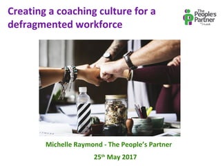 Creating a coaching culture for a
defragmented workforce
Michelle Raymond - The People’s Partner
25th
May 2017
 