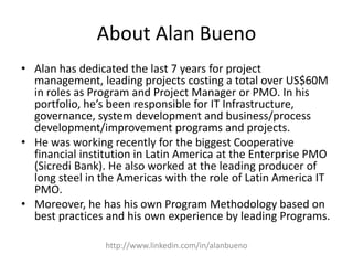 About Alan Bueno 
• Alan has dedicated the last 7 years for project 
management, leading projects costing a total over US$60M 
in roles as Program and Project Manager or PMO. In his 
portfolio, he’s been responsible for IT Infrastructure, 
governance, system development and business/process 
development/improvement programs and projects. 
• He was working recently for the biggest Cooperative 
financial institution in Latin America at the Enterprise PMO 
(Sicredi Bank). He also worked at the leading producer of 
long steel in the Americas with the role of Latin America IT 
PMO. 
• Moreover, he has his own Program Methodology based on 
best practices and his own experience by leading Programs. 
http://www.linkedin.com/in/alanbueno 
 