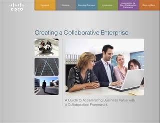 Implementing the
  Foreword   Contents   Executive Overview   Introduction   Cisco Collaboration   Cisco on Cisco
                                                                Framework




Creating a Collaborative Enterprise




                A Guide to Accelerating Business Value with
                a Collaboration Framework
 