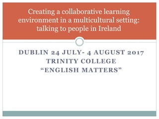 DUBLIN 24 JULY- 4 AUGUST 2017
TRINITY COLLEGE
“ENGLISH MATTERS”
Creating a collaborative learning
environment in a multicultural setting:
talking to people in Ireland
 