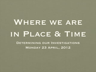 Where we are
in Place & Time
 Determining our Investigations
     Monday 23 April, 2012
 