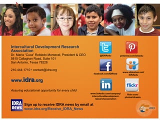 Intercultural Development Research
Association
Dr. María “Cuca” Robledo Montecel, President & CEO
5815 Callaghan Road, Suite 101
San Antonio, Texas 78228
210-444-1710 • contact@idra.org
www.www.idraidra.org.org
Assuring educational opportunity for every child
@IDRAedu
www.linkedin.com/company/
interculturaldevelopment-
researchassociation
facebook.com/IDRAed
pinterest.com/idraedu
www.slideshare.net/
IDRAedu
flickr.com/
photos/idraedu
Sign up to receive IDRA news by email at
www.idra.org/Receive_IDRA_News
 