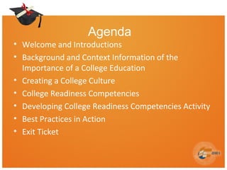 Agenda
• Welcome and Introductions
• Background and Context Information of the
Importance of a College Education
• Creating a College Culture
• College Readiness Competencies
• Developing College Readiness Competencies Activity
• Best Practices in Action
• Exit Ticket
 