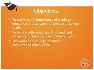 Objectives
• To cultivate the importance of a college
education and prepare students to be college
ready.
• To build a college going culture and lead
others to pursue a post secondary education.
• To examine the college readiness
competencies for success.
 