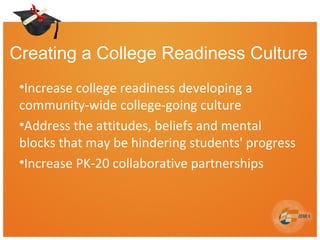 Creating a College Readiness Culture
•Increase college readiness developing a
community-wide college-going culture
•Address the attitudes, beliefs and mental
blocks that may be hindering students' progress
•Increase PK-20 collaborative partnerships
9
 