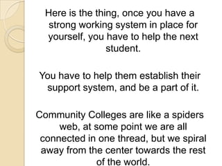 Here is the thing, once you have a strong working system in place for yourself, you have to help the next student.You have to help them establish their support system, and be a part of it.Community Colleges are like a spiders web, at some point we are all connected in one thread, but we spiral away from the center towards the rest of the world.