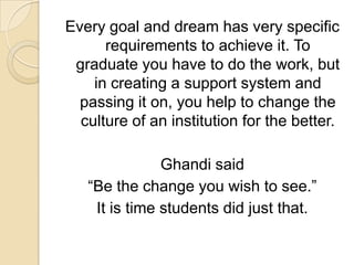 Every goal and dream has very specific requirements to achieve it. To graduate you have to do the work, but in creating a support system and passing it on, you help to change the culture of an institution for the better.Ghandi said “Be the change you wish to see.”It is time students did just that.