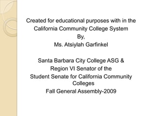 Created for educational purposes with in the California Community College SystemBy,Ms. Atsiylah Garfinkel Santa Barbara City College ASG &Region VI Senator of the Student Senate for California Community CollegesFall General Assembly-2009