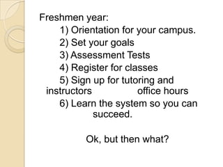 Freshmen year:		1) Orientation for your campus.		2) Set your goals		3) Assessment Tests		4) Register for classes		5) Sign up for tutoring and instructors 		    office hours		6) Learn the system so you can 	     		    succeed.Ok, but then what?