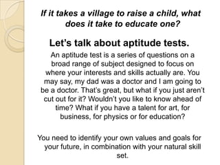 If it takes a village to raise a child, what does it take to educate one?Let’s talk about aptitude tests.	An aptitude test is a series of questions on a broad range of subject designed to focus on where your interests and skills actually are. You may say, my dad was a doctor and I am going to be a doctor. That’s great, but what if you just aren’t cut out for it? Wouldn’t you like to know ahead of time? What if you have a talent for art, for business, for physics or for education?You need to identify your own values and goals for your future, in combination with your natural skill set.Now set your goal.