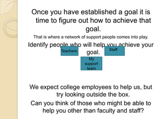 Once you have established a goal it is time to figure out how to achieve that goal.That is where a network of support people comes into play.Identify people who will help you achieve your goal.We expect college employees to help us, but try looking outside the box.Can you think of those who might be able to help you other than faculty and staff?StaffTeachersMy support team