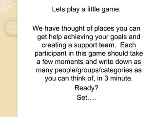 Lets play a little game.We have thought of places you can get help achieving your goals and creating a support team.  Each participant in this game should take a few moments and write down as many people/groups/categories as you can think of, in 3 minute.Ready?Set….