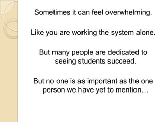 Sometimes it can feel overwhelming. Like you are working the system alone. But many people are dedicated to seeing students succeed. But no one is as important as the one person we have yet to mention…