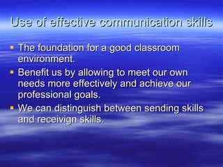 Use of effective communication skills The foundation for a good classroom environment.  Benefit us by allowing to meet our own needs more effectively and achieve our professional goals.  We can distinguish between sending skills and receivign skills. 