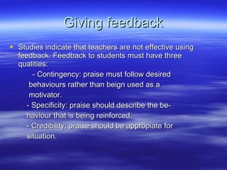 Giving feedback Studies indicate that teachers are not effective using feedback. Feedback to students must have three qualities: - Contingency: praise must follow desired  behaviours rather than beign used as a  motivator. - Specificity: praise should describe the be- haviour that is being reinforced. - Credibility: praise should be appropiate for  situation. 