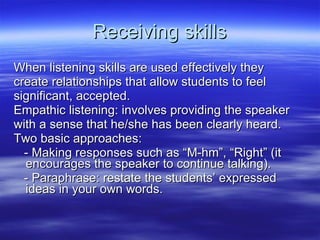 Receiving skills When listening skills are used effectively they create relationships that allow students to feel significant, accepted.  Empathic listening: involves providing the speaker with a sense that he/she has been clearly heard.  Two basic approaches: - Making responses such as “M-hm”, “Right” (it encourages the speaker to continue talking). - Paraphrase: restate the students’ expressed ideas in your own words.  