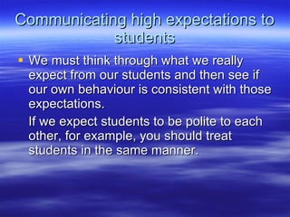 Communicating high expectations to students We must think through what we really expect from our students and then see if our own behaviour is consistent with those expectations.  If we expect students to be polite to each other, for example, you should treat students in the same manner.  