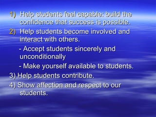 Help students feel capable: build the confidence that success is possible. Help students become involved and interact with others. - Accept students sincerely and unconditionally - Make yourself available to students. 3) Help students contribute. 4) Show affection and respect to our students. 