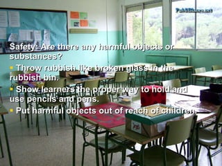 Safety: Are there any harmful objects or substances? Throw rubbish like broken glass in the rubbish bin. Show learners the proper way to hold and use pencils and pens.  Put harmful objects out of reach of children. 