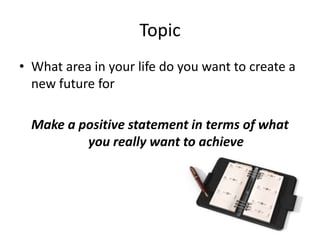 Topic
• What area in your life do you want to create a
new future for
Make a positive statement in terms of what
you really want to achieve
 