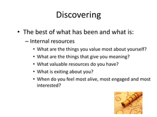 Discovering
• The best of what has been and what is:
– Internal resources
• What are the things you value most about yourself?
• What are the things that give you meaning?
• What valuable resources do you have?
• What is exiting about you?
• When do you feel most alive, most engaged and most
interested?
 