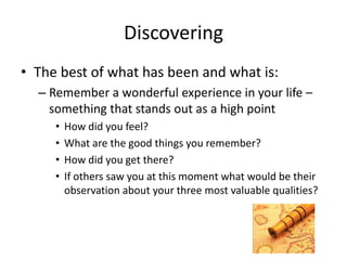 Discovering
• The best of what has been and what is:
– Remember a wonderful experience in your life –
something that stands out as a high point
• How did you feel?
• What are the good things you remember?
• How did you get there?
• If others saw you at this moment what would be their
observation about your three most valuable qualities?
 