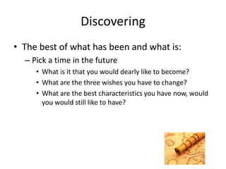 Discovering
• The best of what has been and what is:
– Pick a time in the future
• What is it that you would dearly like to become?
• What are the three wishes you have to change?
• What are the best characteristics you have now, would
you would still like to have?
 
