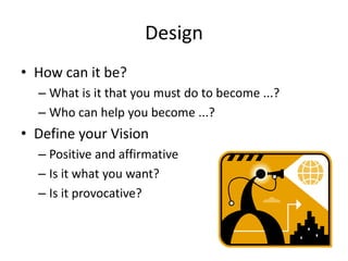 Design
• How can it be?
– What is it that you must do to become ...?
– Who can help you become ...?
• Define your Vision
– Positive and affirmative
– Is it what you want?
– Is it provocative?
 