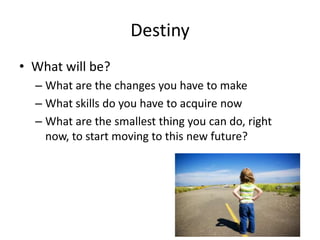 Destiny
• What will be?
– What are the changes you have to make
– What skills do you have to acquire now
– What are the smallest thing you can do, right
now, to start moving to this new future?
 
