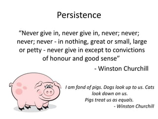 Persistence
“Never give in, never give in, never; never;
never; never - in nothing, great or small, large
or petty - never give in except to convictions
of honour and good sense”
- Winston Churchill
I am fond of pigs. Dogs look up to us. Cats
look down on us.
Pigs treat us as equals.
- Winston Churchill
 
