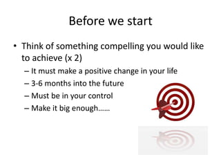 Before we start
• Think of something compelling you would like
to achieve (x 2)
– It must make a positive change in your life
– 3-6 months into the future
– Must be in your control
– Make it big enough……
 