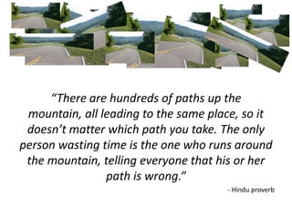 “There are hundreds of paths up the
mountain, all leading to the same place, so it
doesn’t matter which path you take. The only
person wasting time is the one who runs around
the mountain, telling everyone that his or her
path is wrong.”
- Hindu proverb
 
