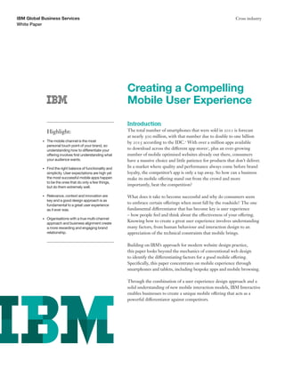IBM Global Business Services
White Paper

Cross industry

Creating a Compelling
Mobile User Experience
Introduction
Highlight:
•	

The mobile channel is the most	
personal touch point of your brand, so
understanding how to differentiate your
offering involves first understanding what
your audience wants.

•	

Find the right balance of functionality and
simplicity. User expectations are high yet
the most successful mobile apps happen
to be the ones that do only a few things,
but do them extremely well.

•	

Relevance, context and innovation are	
key and a good design approach is as
fundamental to a great user experience	
as it ever was.

•	

Organisations with a true multi-channel
approach and business alignment create
a more rewarding and engaging brand
relationship.

The total number of smartphones that were sold in 2011 is forecast
at nearly 500 million, with that number due to double to one billion
by 2015 according to the IDC.1 With over a million apps available
to download across the different app stores2, plus an ever-growing
number of mobile optimised websites already out there, consumers
have a massive choice and little patience for products that don’t deliver.
In a market where quality and performance always come before brand
loyalty, the competitor’s app is only a tap away. So how can a business
make its mobile offering stand out from the crowd and more
importantly, beat the competition?
What does it take to become successful and why do consumers seem
to embrace certain offerings when most fall by the roadside? The one
fundamental differentiator that has become key is user experience
– how people feel and think about the effectiveness of your offering.
Knowing how to create a great user experience involves understanding
many factors, from human behaviour and interaction design to an
appreciation of the technical constraints that mobile brings.
Building on IBM’s approach for modern website design practice,
this paper looks beyond the mechanics of conventional web design
to identify the differentiating factors for a good mobile offering.
Specifically, this paper concentrates on mobile experience through
smartphones and tablets, including bespoke apps and mobile browsing.
Through the combination of a user experience design approach and a
solid understanding of new mobile interaction models, IBM Interactive
enables businesses to create a unique mobile offering that acts as a
powerful differentiator against competitors.

 