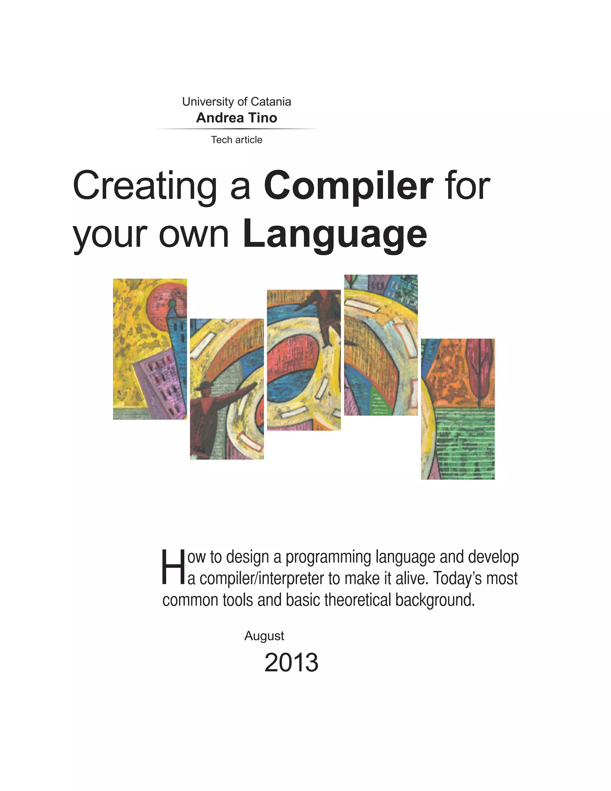 Creating a Compiler for your own Language August 2013 University of Catania Andrea Tino How to design a programming language and develop a compiler/interpreter to make it alive. Today’s most common tools and basic theoretical background. Tech article 