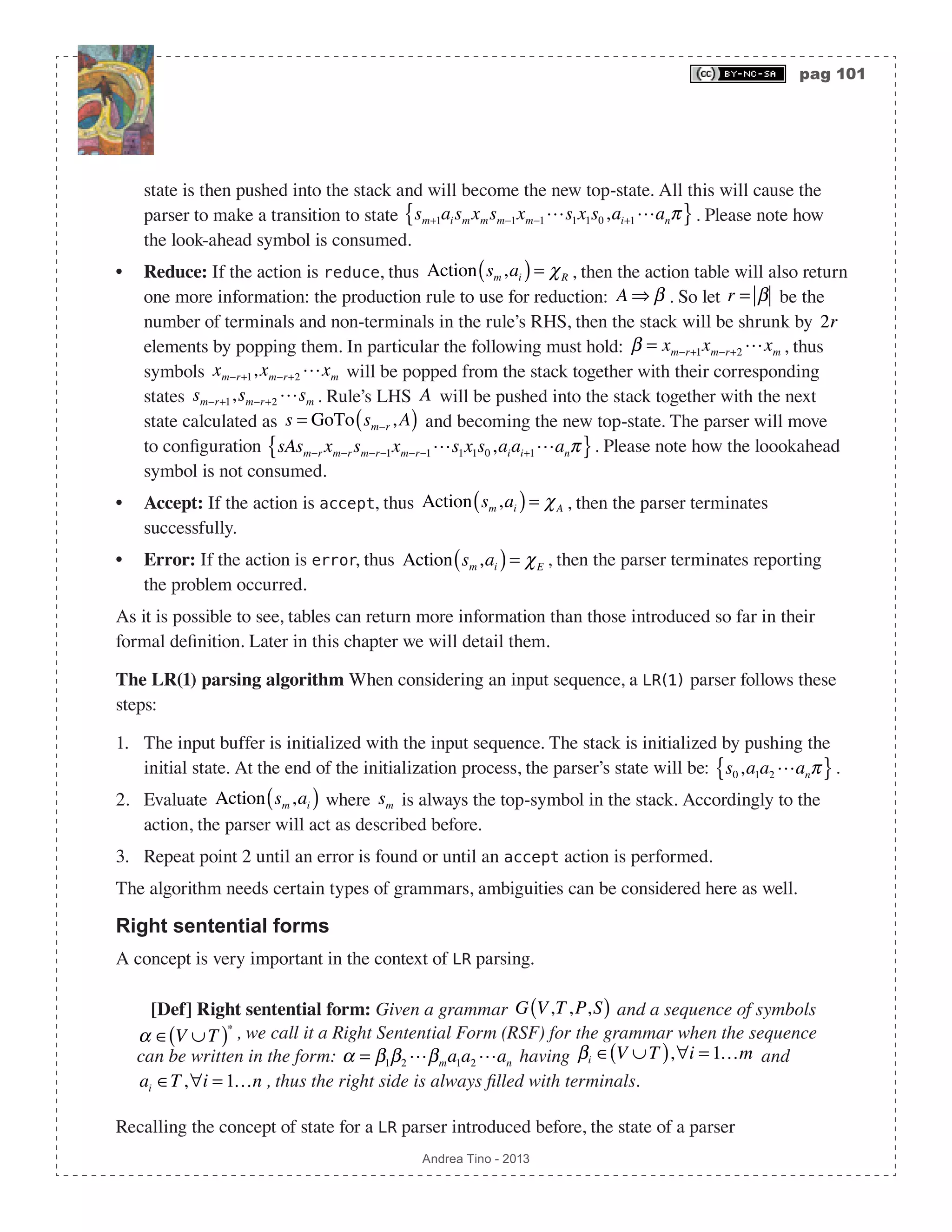 pag 101 Andrea Tino - 2013 state is then pushed into the stack and will become the new top-state. All this will cause the parser to make a transition to state sm+1aism xmsm−1xm−1s1x1s0,ai+1anπ{ }. Please note how the look-ahead symbol is consumed. • Reduce: If the action is reduce, thus Action sm,ai( )= χR , then the action table will also return one more information: the production rule to use for reduction: A ⇒ β . So let r = β be the number of terminals and non-terminals in the rule’s RHS, then the stack will be shrunk by 2r elements by popping them. In particular the following must hold: β = xm−r+1xm−r+2 xm , thus symbols xm−r+1,xm−r+2 xm will be popped from the stack together with their corresponding states sm−r+1,sm−r+2 sm . Rule’s LHS A will be pushed into the stack together with the next state calculated as s = GoTo sm−r ,A( ) and becoming the new top-state. The parser will move to configuration sAsm−r xm−rsm−r−1xm−r−1s1x1s0,aiai+1anπ{ }. Please note how the loookahead symbol is not consumed. • Accept: If the action is accept, thus Action sm,ai( )= χA , then the parser terminates successfully. • Error: If the action is error, thus Action sm,ai( )= χE , then the parser terminates reporting the problem occurred. As it is possible to see, tables can return more information than those introduced so far in their formal definition. Later in this chapter we will detail them. The LR(1) parsing algorithm When considering an input sequence, a LR(1) parser follows these steps: 1. The input buffer is initialized with the input sequence. The stack is initialized by pushing the initial state. At the end of the initialization process, the parser’s state will be: s0,a1a2 anπ{ }. 2. Evaluate Action sm,ai( ) where sm is always the top-symbol in the stack. Accordingly to the action, the parser will act as described before. 3. Repeat point 2 until an error is found or until an accept action is performed. The algorithm needs certain types of grammars, ambiguities can be considered here as well. Right sentential forms A concept is very important in the context of LR parsing. [Def] Right sentential form: Given a grammar G V,T,P,S( ) and a sequence of symbols α ∈ V ∪T( )∗ , we call it a Right Sentential Form (RSF) for the grammar when the sequence can be written in the form: α = β1β2 βma1a2 an having βi ∈ V ∪T( ),∀i = 1…m and ai ∈T,∀i = 1…n , thus the right side is always filled with terminals. Recalling the concept of state for a LR parser introduced before, the state of a parser 