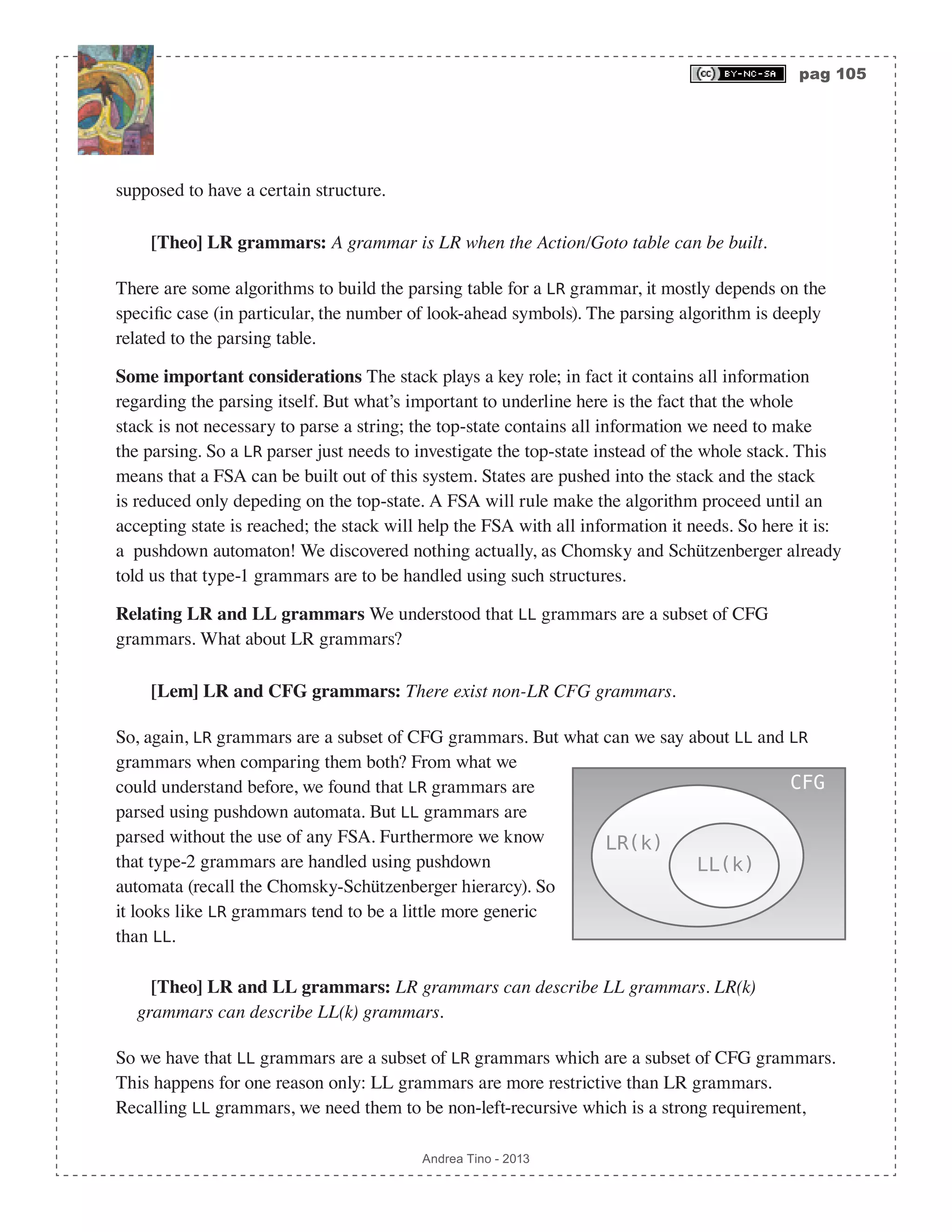 pag 105 Andrea Tino - 2013 supposed to have a certain structure. [Theo] LR grammars: A grammar is LR when the Action/Goto table can be built. There are some algorithms to build the parsing table for a LR grammar, it mostly depends on the specific case (in particular, the number of look-ahead symbols). The parsing algorithm is deeply related to the parsing table. Some important considerations The stack plays a key role; in fact it contains all information regarding the parsing itself. But what’s important to underline here is the fact that the whole stack is not necessary to parse a string; the top-state contains all information we need to make the parsing. So a LR parser just needs to investigate the top-state instead of the whole stack. This means that a FSA can be built out of this system. States are pushed into the stack and the stack is reduced only depeding on the top-state. A FSA will rule make the algorithm proceed until an accepting state is reached; the stack will help the FSA with all information it needs. So here it is: a pushdown automaton! We discovered nothing actually, as Chomsky and Schützenberger already told us that type-1 grammars are to be handled using such structures. Relating LR and LL grammars We understood that LL grammars are a subset of CFG grammars. What about LR grammars? [Lem] LR and CFG grammars: There exist non-LR CFG grammars. So, again, LR grammars are a subset of CFG grammars. But what can we say about LL and LR grammars when comparing them both? From what we could understand before, we found that LR grammars are parsed using pushdown automata. But LL grammars are parsed without the use of any FSA. Furthermore we know that type-2 grammars are handled using pushdown automata (recall the Chomsky-Schützenberger hierarcy). So it looks like LR grammars tend to be a little more generic than LL. [Theo] LR and LL grammars: LR grammars can describe LL grammars. LR(k) grammars can describe LL(k) grammars. So we have that LL grammars are a subset of LR grammars which are a subset of CFG grammars. This happens for one reason only: LL grammars are more restrictive than LR grammars. Recalling LL grammars, we need them to be non-left-recursive which is a strong requirement, LR(k) CFG LL(k) 