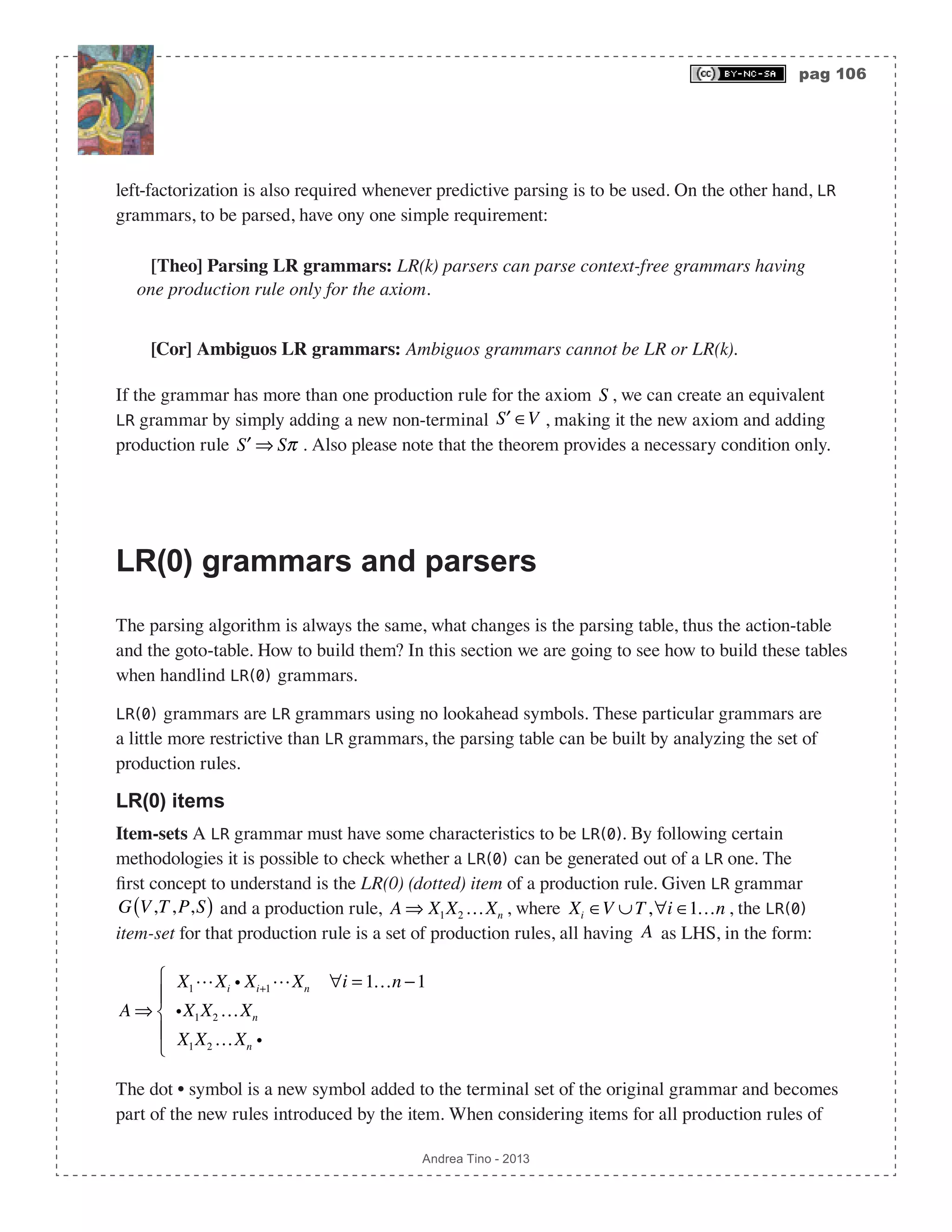 pag 106 Andrea Tino - 2013 left-factorization is also required whenever predictive parsing is to be used. On the other hand, LR grammars, to be parsed, have ony one simple requirement: [Theo] Parsing LR grammars: LR(k) parsers can parse context-free grammars having one production rule only for the axiom. [Cor] Ambiguos LR grammars: Ambiguos grammars cannot be LR or LR(k). If the grammar has more than one production rule for the axiom S , we can create an equivalent LR grammar by simply adding a new non-terminal ′S ∈V , making it the new axiom and adding production rule ′S ⇒ Sπ . Also please note that the theorem provides a necessary condition only. LR(0) grammars and parsers The parsing algorithm is always the same, what changes is the parsing table, thus the action-table and the goto-table. How to build them? In this section we are going to see how to build these tables when handlind LR(0) grammars. LR(0) grammars are LR grammars using no lookahead symbols. These particular grammars are a little more restrictive than LR grammars, the parsing table can be built by analyzing the set of production rules. LR(0) items Item-sets A LR grammar must have some characteristics to be LR(0). By following certain methodologies it is possible to check whether a LR(0) can be generated out of a LR one. The first concept to understand is the LR(0) (dotted) item of a production rule. Given LR grammar G V,T,P,S( ) and a production rule, A ⇒ X1X2 …Xn , where Xi ∈V ∪T,∀i ∈1…n , the LR(0) item-set for that production rule is a set of production rules, all having A as LHS, in the form: A ⇒ X1Xi i Xi+1Xn ∀i = 1…n −1 iX1X2 …Xn X1X2 …Xn i ⎧ ⎨ ⎪ ⎩ ⎪ The dot • symbol is a new symbol added to the terminal set of the original grammar and becomes part of the new rules introduced by the item. When considering items for all production rules of 