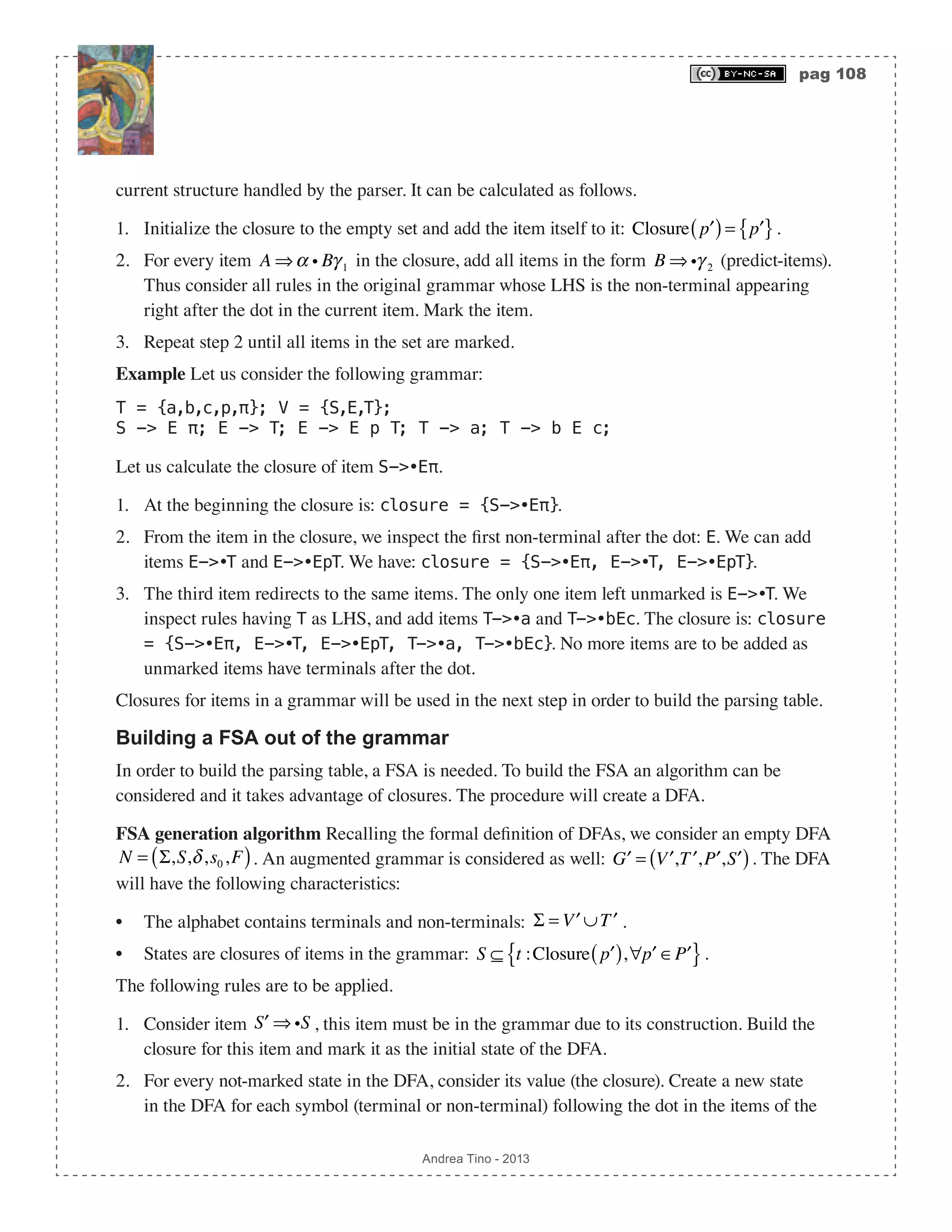 pag 108 Andrea Tino - 2013 current structure handled by the parser. It can be calculated as follows. 1. Initialize the closure to the empty set and add the item itself to it: Closure ′p( )= ′p{ }. 2. For every item A ⇒α i Bγ 1 in the closure, add all items in the form B ⇒ iγ 2 (predict-items). Thus consider all rules in the original grammar whose LHS is the non-terminal appearing right after the dot in the current item. Mark the item. 3. Repeat step 2 until all items in the set are marked. Example Let us consider the following grammar: T = {a,b,c,p,π}; V = {S,E,T}; S -> E π; E -> T; E -> E p T; T -> a; T -> b E c; Let us calculate the closure of item S->•Eπ. 1. At the beginning the closure is: closure = {S->•Eπ}. 2. From the item in the closure, we inspect the first non-terminal after the dot: E. We can add items E->•T and E->•EpT. We have: closure = {S->•Eπ, E->•T, E->•EpT}. 3. The third item redirects to the same items. The only one item left unmarked is E->•T. We inspect rules having T as LHS, and add items T->•a and T->•bEc. The closure is: closure = {S->•Eπ, E->•T, E->•EpT, T->•a, T->•bEc}. No more items are to be added as unmarked items have terminals after the dot. Closures for items in a grammar will be used in the next step in order to build the parsing table. Building a FSA out of the grammar In order to build the parsing table, a FSA is needed. To build the FSA an algorithm can be considered and it takes advantage of closures. The procedure will create a DFA. FSA generation algorithm Recalling the formal definition of DFAs, we consider an empty DFA N = Σ,S,δ,s0,F( ). An augmented grammar is considered as well: ′G = ′V , ′T , ′P , ′S( ). The DFA will have the following characteristics: • The alphabet contains terminals and non-terminals: Σ = ′V ∪ ′T . • States are closures of items in the grammar: S ⊆ t :Closure ′p( ),∀ ′p ∈ ′P{ }. The following rules are to be applied. 1. Consider item ′S ⇒ iS , this item must be in the grammar due to its construction. Build the closure for this item and mark it as the initial state of the DFA. 2. For every not-marked state in the DFA, consider its value (the closure). Create a new state in the DFA for each symbol (terminal or non-terminal) following the dot in the items of the 