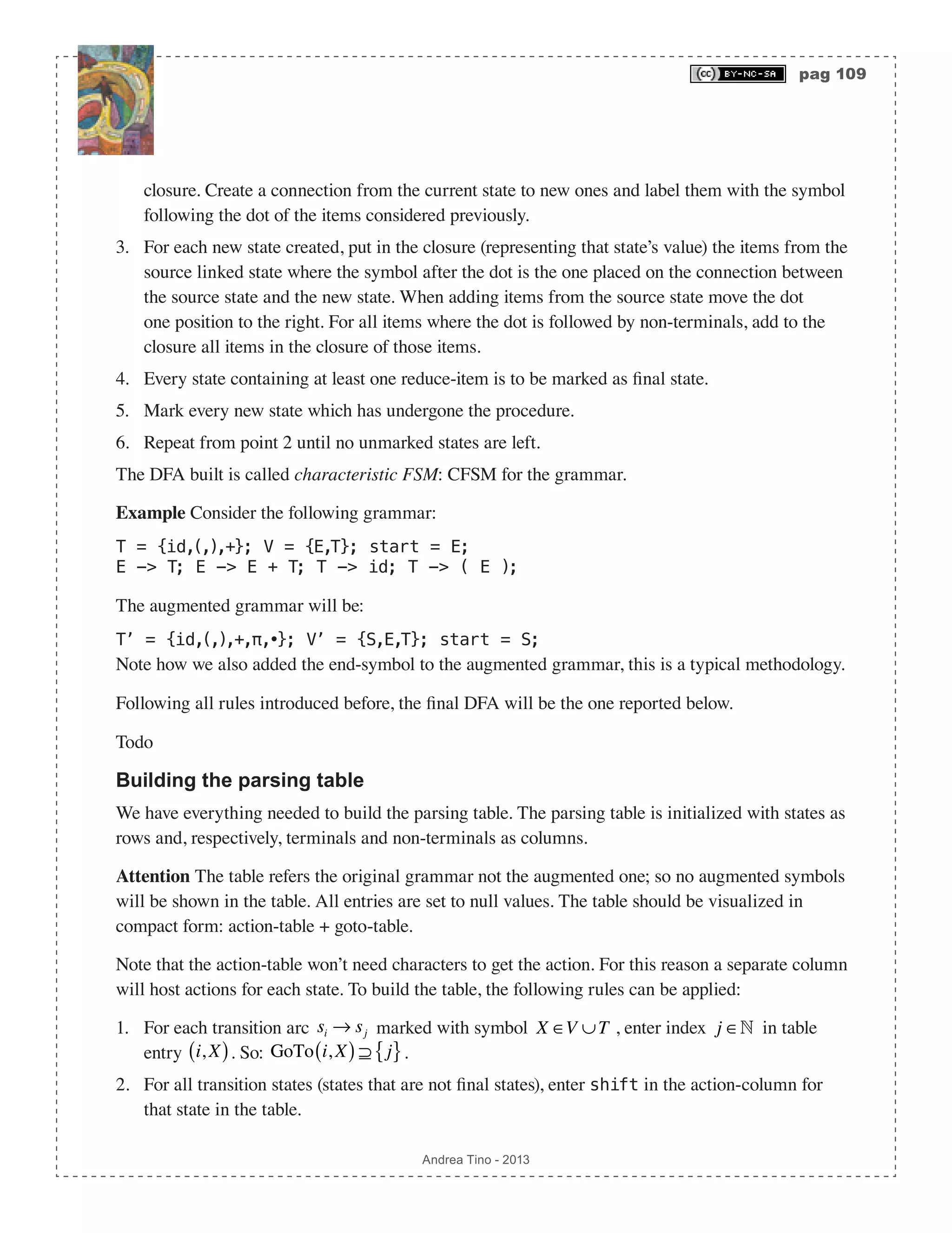 pag 109 Andrea Tino - 2013 closure. Create a connection from the current state to new ones and label them with the symbol following the dot of the items considered previously. 3. For each new state created, put in the closure (representing that state’s value) the items from the source linked state where the symbol after the dot is the one placed on the connection between the source state and the new state. When adding items from the source state move the dot one position to the right. For all items where the dot is followed by non-terminals, add to the closure all items in the closure of those items. 4. Every state containing at least one reduce-item is to be marked as final state. 5. Mark every new state which has undergone the procedure. 6. Repeat from point 2 until no unmarked states are left. The DFA built is called characteristic FSM: CFSM for the grammar. Example Consider the following grammar: T = {id,(,),+}; V = {E,T}; start = E; E -> T; E -> E + T; T -> id; T -> ( E ); The augmented grammar will be: T’ = {id,(,),+,π,•}; V’ = {S,E,T}; start = S; Note how we also added the end-symbol to the augmented grammar, this is a typical methodology. Following all rules introduced before, the final DFA will be the one reported below. Todo Building the parsing table We have everything needed to build the parsing table. The parsing table is initialized with states as rows and, respectively, terminals and non-terminals as columns. Attention The table refers the original grammar not the augmented one; so no augmented symbols will be shown in the table. All entries are set to null values. The table should be visualized in compact form: action-table + goto-table. Note that the action-table won’t need characters to get the action. For this reason a separate column will host actions for each state. To build the table, the following rules can be applied: 1. For each transition arc si → sj marked with symbol X ∈V ∪T , enter index j ∈ in table entry i, X( ). So: GoTo i, X( ) ⊇ j{ }. 2. For all transition states (states that are not final states), enter shift in the action-column for that state in the table. 