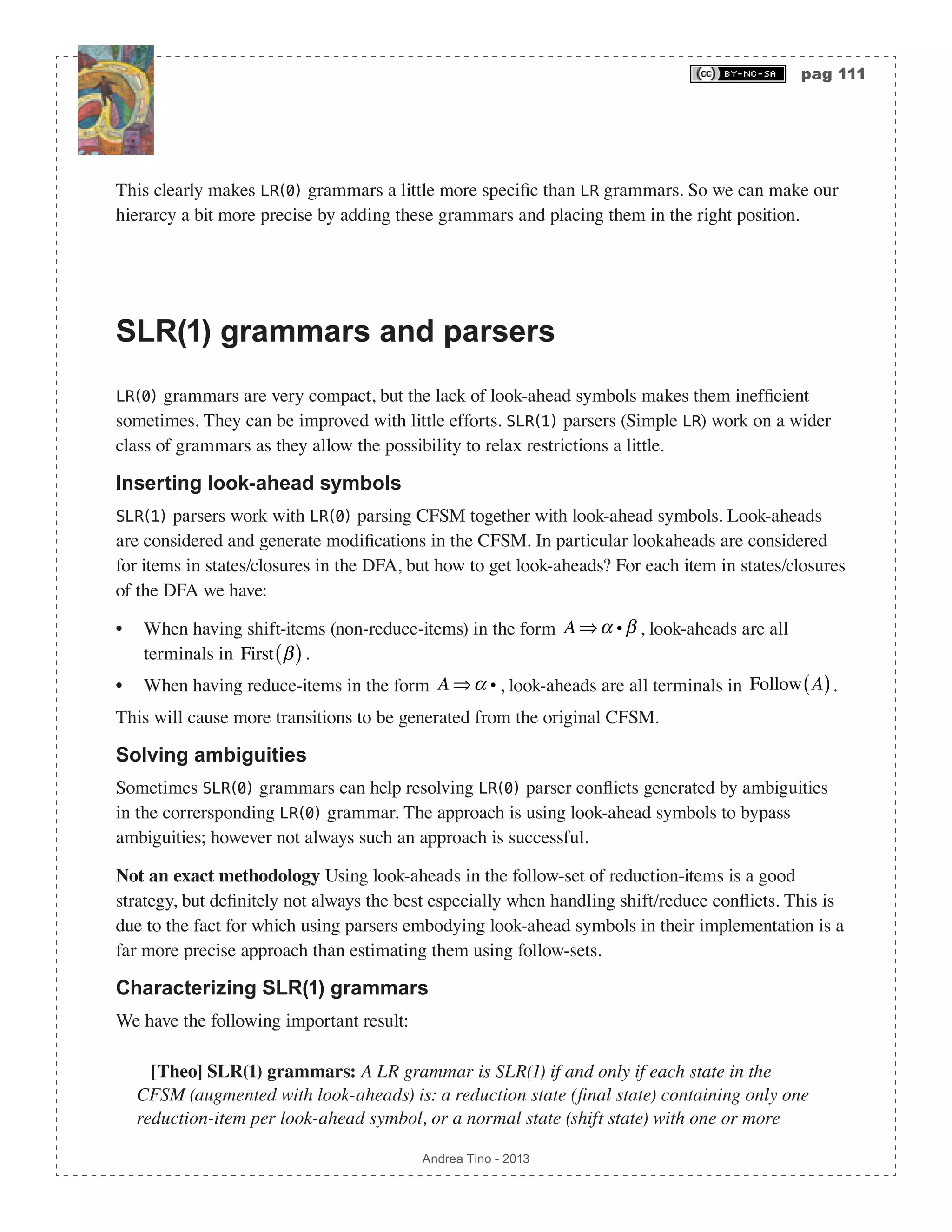 pag 111 Andrea Tino - 2013 This clearly makes LR(0) grammars a little more specific than LR grammars. So we can make our hierarcy a bit more precise by adding these grammars and placing them in the right position. SLR(1) grammars and parsers LR(0) grammars are very compact, but the lack of look-ahead symbols makes them inefficient sometimes. They can be improved with little efforts. SLR(1) parsers (Simple LR) work on a wider class of grammars as they allow the possibility to relax restrictions a little. Inserting look-ahead symbols SLR(1) parsers work with LR(0) parsing CFSM together with look-ahead symbols. Look-aheads are considered and generate modifications in the CFSM. In particular lookaheads are considered for items in states/closures in the DFA, but how to get look-aheads? For each item in states/closures of the DFA we have: • When having shift-items (non-reduce-items) in the form A ⇒α i β , look-aheads are all terminals in First β( ). • When having reduce-items in the form A ⇒α i , look-aheads are all terminals in Follow A( ). This will cause more transitions to be generated from the original CFSM. Solving ambiguities Sometimes SLR(0) grammars can help resolving LR(0) parser conflicts generated by ambiguities in the corrersponding LR(0) grammar. The approach is using look-ahead symbols to bypass ambiguities; however not always such an approach is successful. Not an exact methodology Using look-aheads in the follow-set of reduction-items is a good strategy, but definitely not always the best especially when handling shift/reduce conflicts. This is due to the fact for which using parsers embodying look-ahead symbols in their implementation is a far more precise approach than estimating them using follow-sets. Characterizing SLR(1) grammars We have the following important result: [Theo] SLR(1) grammars: A LR grammar is SLR(1) if and only if each state in the CFSM (augmented with look-aheads) is: a reduction state (final state) containing only one reduction-item per look-ahead symbol, or a normal state (shift state) with one or more 