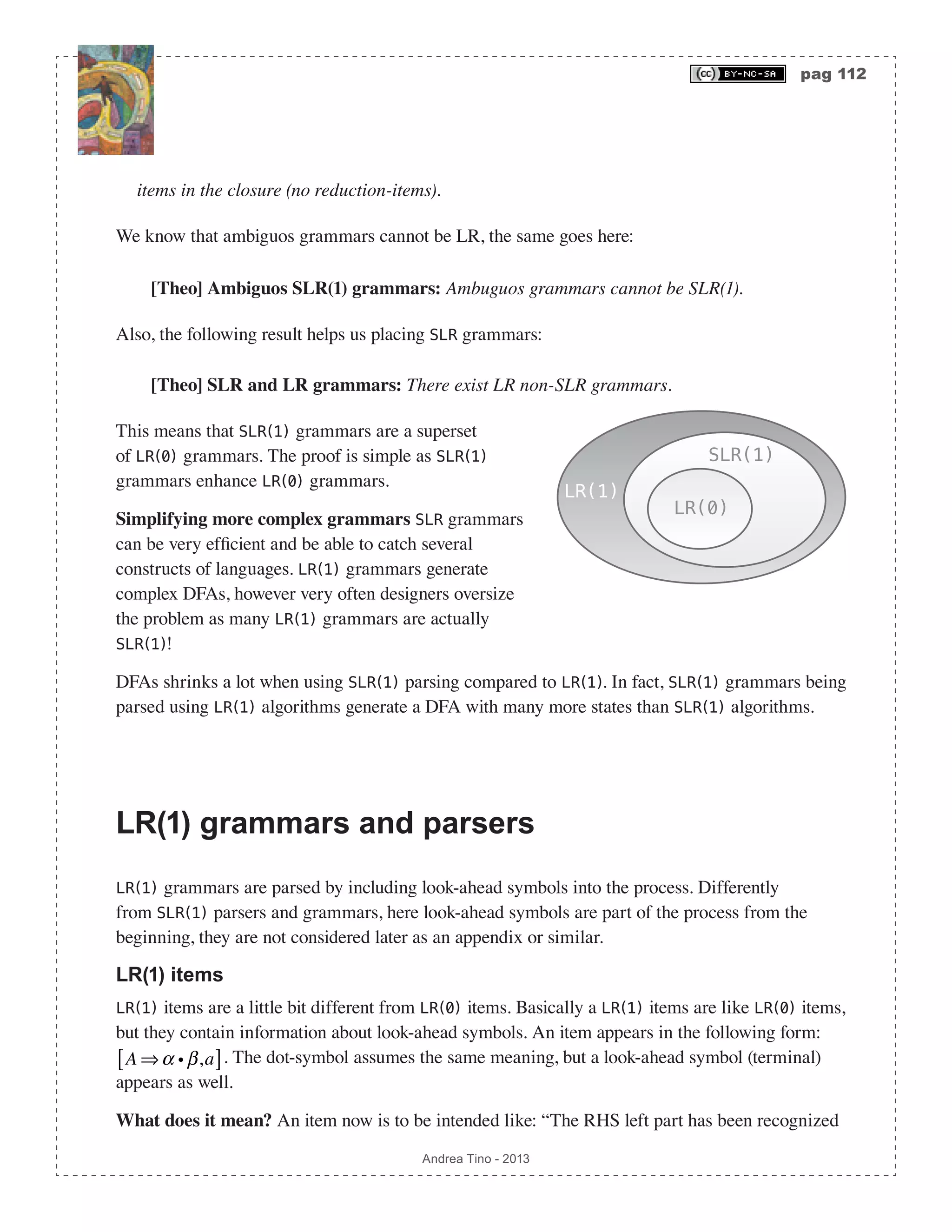 pag 112 Andrea Tino - 2013 items in the closure (no reduction-items). We know that ambiguos grammars cannot be LR, the same goes here: [Theo] Ambiguos SLR(1) grammars: Ambuguos grammars cannot be SLR(1). Also, the following result helps us placing SLR grammars: [Theo] SLR and LR grammars: There exist LR non-SLR grammars. This means that SLR(1) grammars are a superset of LR(0) grammars. The proof is simple as SLR(1) grammars enhance LR(0) grammars. Simplifying more complex grammars SLR grammars can be very efficient and be able to catch several constructs of languages. LR(1) grammars generate complex DFAs, however very often designers oversize the problem as many LR(1) grammars are actually SLR(1)! DFAs shrinks a lot when using SLR(1) parsing compared to LR(1). In fact, SLR(1) grammars being parsed using LR(1) algorithms generate a DFA with many more states than SLR(1) algorithms. LR(1) grammars and parsers LR(1) grammars are parsed by including look-ahead symbols into the process. Differently from SLR(1) parsers and grammars, here look-ahead symbols are part of the process from the beginning, they are not considered later as an appendix or similar. LR(1) items LR(1) items are a little bit different from LR(0) items. Basically a LR(1) items are like LR(0) items, but they contain information about look-ahead symbols. An item appears in the following form: A ⇒α i β,a[ ]. The dot-symbol assumes the same meaning, but a look-ahead symbol (terminal) appears as well. What does it mean? An item now is to be intended like: “The RHS left part has been recognized SLR(1) LR(0) LR(1) 