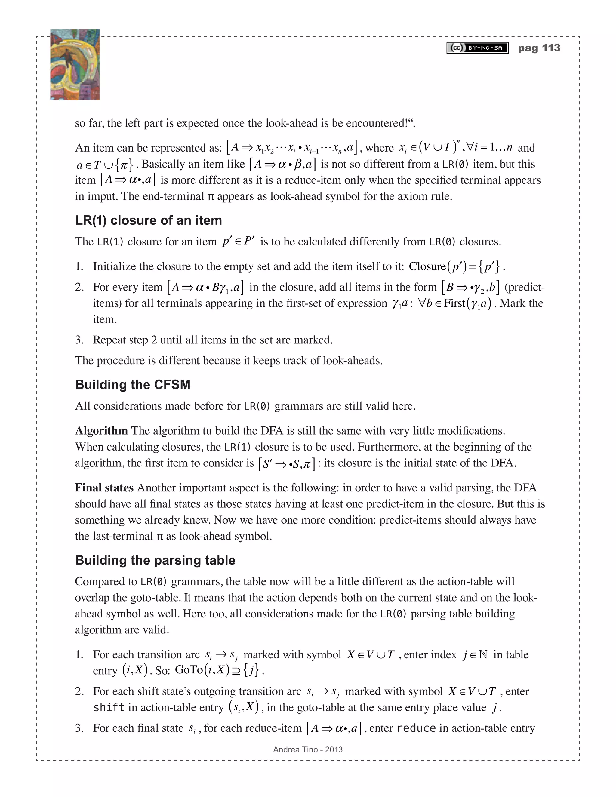 pag 113 Andrea Tino - 2013 so far, the left part is expected once the look-ahead is be encountered!“. An item can be represented as: A ⇒ x1x2 xi i xi+1xn,a[ ], where xi ∈ V ∪T( )∗ ,∀i = 1…n and a ∈T ∪ π{ }. Basically an item like A ⇒α i β,a[ ] is not so different from a LR(0) item, but this item A ⇒αi,a[ ] is more different as it is a reduce-item only when the specified terminal appears in imput. The end-terminal π appears as look-ahead symbol for the axiom rule. LR(1) closure of an item The LR(1) closure for an item ′p ∈ ′P is to be calculated differently from LR(0) closures. 1. Initialize the closure to the empty set and add the item itself to it: Closure ′p( )= ′p{ }. 2. For every item A ⇒α i Bγ 1,a[ ] in the closure, add all items in the form B ⇒ iγ 2,b[ ] (predict- items) for all terminals appearing in the first-set of expression γ 1a: ∀b ∈First γ 1a( ). Mark the item. 3. Repeat step 2 until all items in the set are marked. The procedure is different because it keeps track of look-aheads. Building the CFSM All considerations made before for LR(0) grammars are still valid here. Algorithm The algorithm tu build the DFA is still the same with very little modifications. When calculating closures, the LR(1) closure is to be used. Furthermore, at the beginning of the algorithm, the first item to consider is ′S ⇒ iS,π[ ]: its closure is the initial state of the DFA. Final states Another important aspect is the following: in order to have a valid parsing, the DFA should have all final states as those states having at least one predict-item in the closure. But this is something we already knew. Now we have one more condition: predict-items should always have the last-terminal π as look-ahead symbol. Building the parsing table Compared to LR(0) grammars, the table now will be a little different as the action-table will overlap the goto-table. It means that the action depends both on the current state and on the look- ahead symbol as well. Here too, all considerations made for the LR(0) parsing table building algorithm are valid. 1. For each transition arc si → sj marked with symbol X ∈V ∪T , enter index j ∈ in table entry i, X( ). So: GoTo i, X( ) ⊇ j{ }. 2. For each shift state’s outgoing transition arc si → sj marked with symbol X ∈V ∪T , enter shift in action-table entry si , X( ), in the goto-table at the same entry place value j . 3. For each final state si , for each reduce-item A ⇒αi,a[ ], enter reduce in action-table entry 