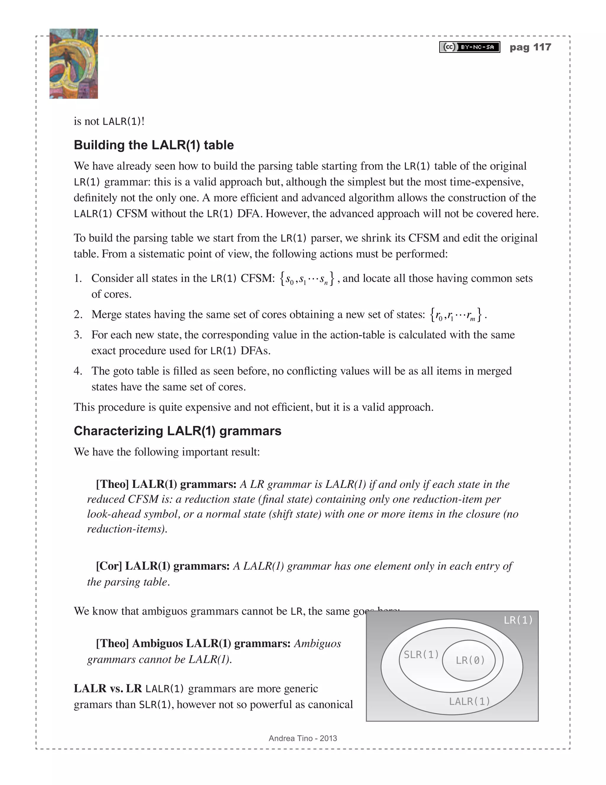 pag 117 Andrea Tino - 2013 is not LALR(1)! Building the LALR(1) table We have already seen how to build the parsing table starting from the LR(1) table of the original LR(1) grammar: this is a valid approach but, although the simplest but the most time-expensive, definitely not the only one. A more efficient and advanced algorithm allows the construction of the LALR(1) CFSM without the LR(1) DFA. However, the advanced approach will not be covered here. To build the parsing table we start from the LR(1) parser, we shrink its CFSM and edit the original table. From a sistematic point of view, the following actions must be performed: 1. Consider all states in the LR(1) CFSM: s0,s1sn{ }, and locate all those having common sets of cores. 2. Merge states having the same set of cores obtaining a new set of states: r0,r1rm{ }. 3. For each new state, the corresponding value in the action-table is calculated with the same exact procedure used for LR(1) DFAs. 4. The goto table is filled as seen before, no conflicting values will be as all items in merged states have the same set of cores. This procedure is quite expensive and not efficient, but it is a valid approach. Characterizing LALR(1) grammars We have the following important result: [Theo] LALR(1) grammars: A LR grammar is LALR(1) if and only if each state in the reduced CFSM is: a reduction state (final state) containing only one reduction-item per look-ahead symbol, or a normal state (shift state) with one or more items in the closure (no reduction-items). [Cor] LALR(1) grammars: A LALR(1) grammar has one element only in each entry of the parsing table. We know that ambiguos grammars cannot be LR, the same goes here: [Theo] Ambiguos LALR(1) grammars: Ambiguos grammars cannot be LALR(1). LALR vs. LR LALR(1) grammars are more generic gramars than SLR(1), however not so powerful as canonical LR(1) LALR(1) SLR(1) LR(0) 