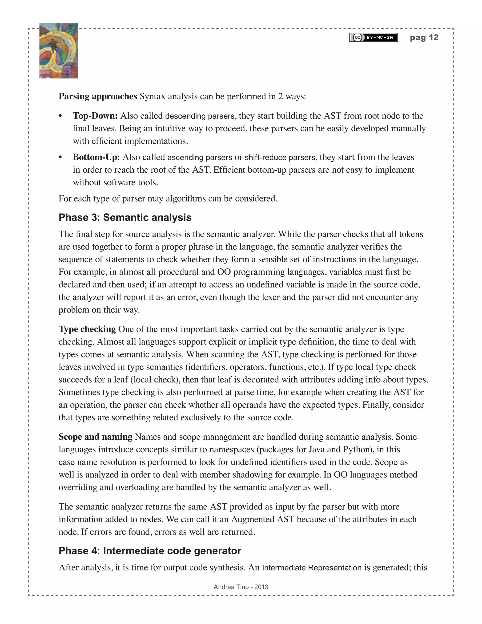 pag 12 Andrea Tino - 2013 Parsing approaches Syntax analysis can be performed in 2 ways: • Top-Down: Also called descending parsers, they start building the AST from root node to the final leaves. Being an intuitive way to proceed, these parsers can be easily developed manually with efficient implementations. • Bottom-Up: Also called ascending parsers or shift-reduce parsers, they start from the leaves in order to reach the root of the AST. Efficient bottom-up parsers are not easy to implement without software tools. For each type of parser may algorithms can be considered. Phase 3: Semantic analysis The final step for source analysis is the semantic analyzer. While the parser checks that all tokens are used together to form a proper phrase in the language, the semantic analyzer verifies the sequence of statements to check whether they form a sensible set of instructions in the language. For example, in almost all procedural and OO programming languages, variables must first be declared and then used; if an attempt to access an undefined variable is made in the source code, the analyzer will report it as an error, even though the lexer and the parser did not encounter any problem on their way. Type checking One of the most important tasks carried out by the semantic analyzer is type checking. Almost all languages support explicit or implicit type definition, the time to deal with types comes at semantic analysis. When scanning the AST, type checking is perfomed for those leaves involved in type semantics (identifiers, operators, functions, etc.). If type local type check succeeds for a leaf (local check), then that leaf is decorated with attributes adding info about types. Sometimes type checking is also performed at parse time, for example when creating the AST for an operation, the parser can check whether all operands have the expected types. Finally, consider that types are something related exclusively to the source code. Scope and naming Names and scope management are handled during semantic analysis. Some languages introduce concepts similar to namespaces (packages for Java and Python), in this case name resolution is performed to look for undefined identifiers used in the code. Scope as well is analyzed in order to deal with member shadowing for example. In OO languages method overriding and overloading are handled by the semantic analyzer as well. The semantic analyzer returns the same AST provided as input by the parser but with more information added to nodes. We can call it an Augmented AST because of the attributes in each node. If errors are found, errors as well are returned. Phase 4: Intermediate code generator After analysis, it is time for output code synthesis. An Intermediate Representation is generated; this 