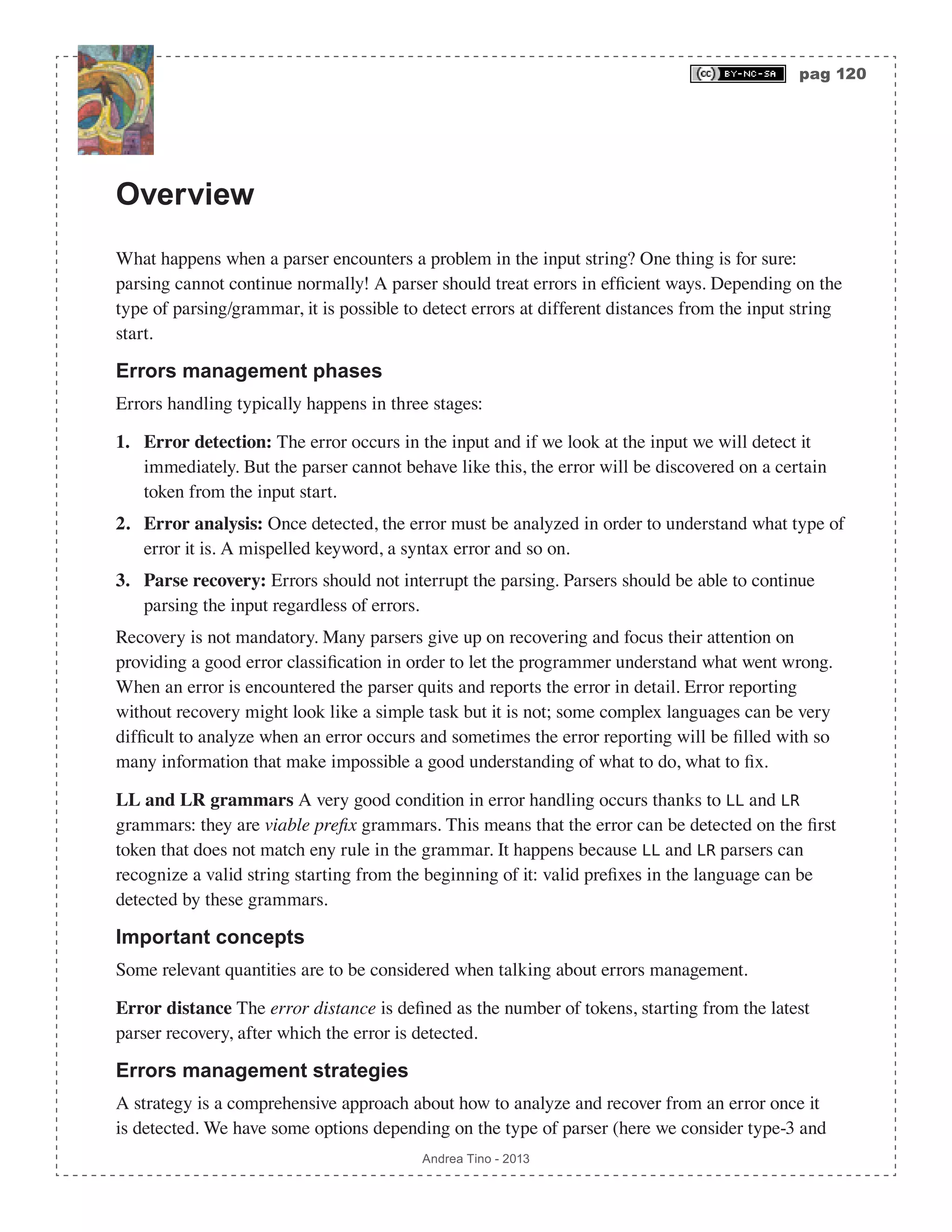 pag 120 Andrea Tino - 2013 Overview What happens when a parser encounters a problem in the input string? One thing is for sure: parsing cannot continue normally! A parser should treat errors in efficient ways. Depending on the type of parsing/grammar, it is possible to detect errors at different distances from the input string start. Errors management phases Errors handling typically happens in three stages: 1. Error detection: The error occurs in the input and if we look at the input we will detect it immediately. But the parser cannot behave like this, the error will be discovered on a certain token from the input start. 2. Error analysis: Once detected, the error must be analyzed in order to understand what type of error it is. A mispelled keyword, a syntax error and so on. 3. Parse recovery: Errors should not interrupt the parsing. Parsers should be able to continue parsing the input regardless of errors. Recovery is not mandatory. Many parsers give up on recovering and focus their attention on providing a good error classification in order to let the programmer understand what went wrong. When an error is encountered the parser quits and reports the error in detail. Error reporting without recovery might look like a simple task but it is not; some complex languages can be very difficult to analyze when an error occurs and sometimes the error reporting will be filled with so many information that make impossible a good understanding of what to do, what to fix. LL and LR grammars A very good condition in error handling occurs thanks to LL and LR grammars: they are viable prefix grammars. This means that the error can be detected on the first token that does not match eny rule in the grammar. It happens because LL and LR parsers can recognize a valid string starting from the beginning of it: valid prefixes in the language can be detected by these grammars. Important concepts Some relevant quantities are to be considered when talking about errors management. Error distance The error distance is defined as the number of tokens, starting from the latest parser recovery, after which the error is detected. Errors management strategies A strategy is a comprehensive approach about how to analyze and recover from an error once it is detected. We have some options depending on the type of parser (here we consider type-3 and 