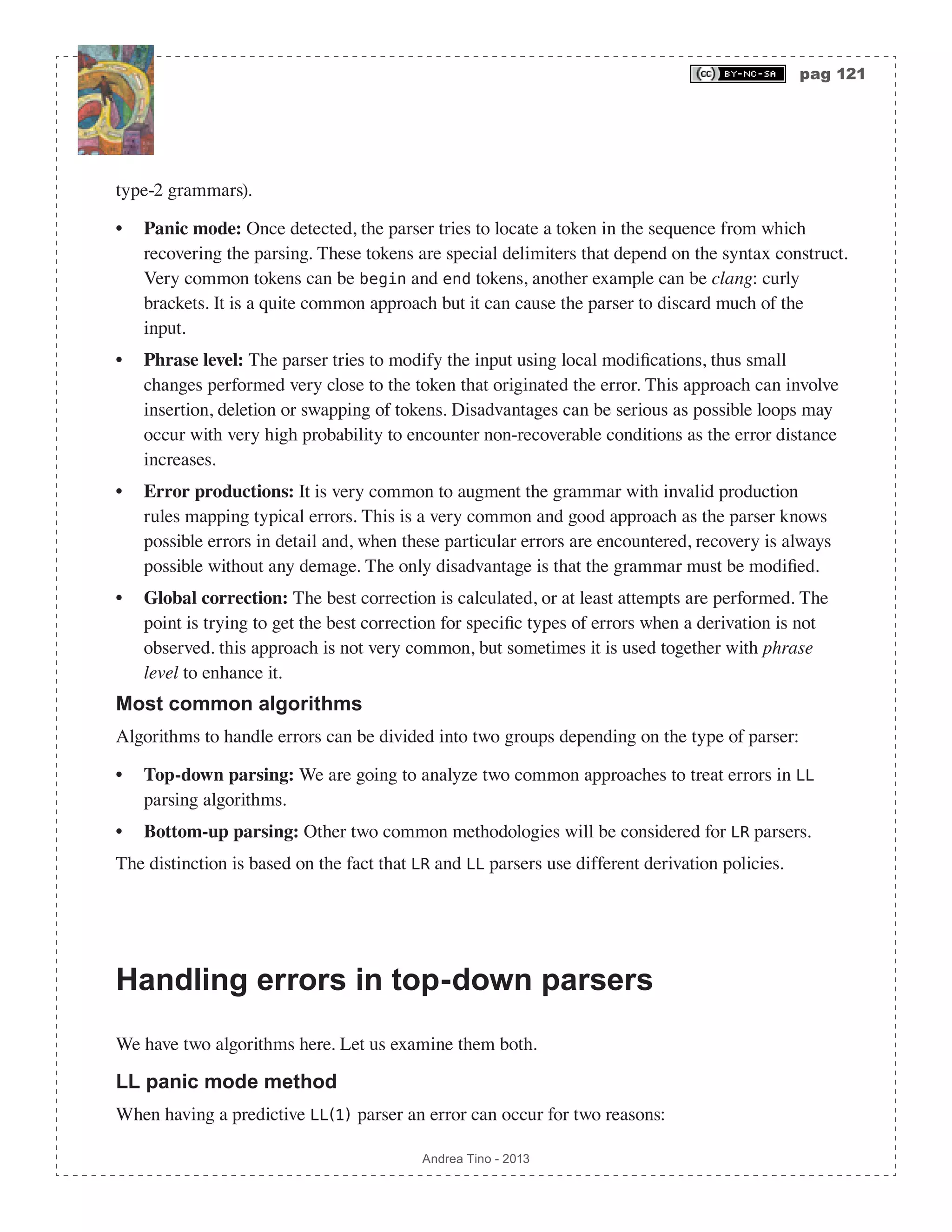 pag 121 Andrea Tino - 2013 type-2 grammars). • Panic mode: Once detected, the parser tries to locate a token in the sequence from which recovering the parsing. These tokens are special delimiters that depend on the syntax construct. Very common tokens can be begin and end tokens, another example can be clang: curly brackets. It is a quite common approach but it can cause the parser to discard much of the input. • Phrase level: The parser tries to modify the input using local modifications, thus small changes performed very close to the token that originated the error. This approach can involve insertion, deletion or swapping of tokens. Disadvantages can be serious as possible loops may occur with very high probability to encounter non-recoverable conditions as the error distance increases. • Error productions: It is very common to augment the grammar with invalid production rules mapping typical errors. This is a very common and good approach as the parser knows possible errors in detail and, when these particular errors are encountered, recovery is always possible without any demage. The only disadvantage is that the grammar must be modified. • Global correction: The best correction is calculated, or at least attempts are performed. The point is trying to get the best correction for specific types of errors when a derivation is not observed. this approach is not very common, but sometimes it is used together with phrase level to enhance it. Most common algorithms Algorithms to handle errors can be divided into two groups depending on the type of parser: • Top-down parsing: We are going to analyze two common approaches to treat errors in LL parsing algorithms. • Bottom-up parsing: Other two common methodologies will be considered for LR parsers. The distinction is based on the fact that LR and LL parsers use different derivation policies. Handling errors in top-down parsers We have two algorithms here. Let us examine them both. LL panic mode method When having a predictive LL(1) parser an error can occur for two reasons: 