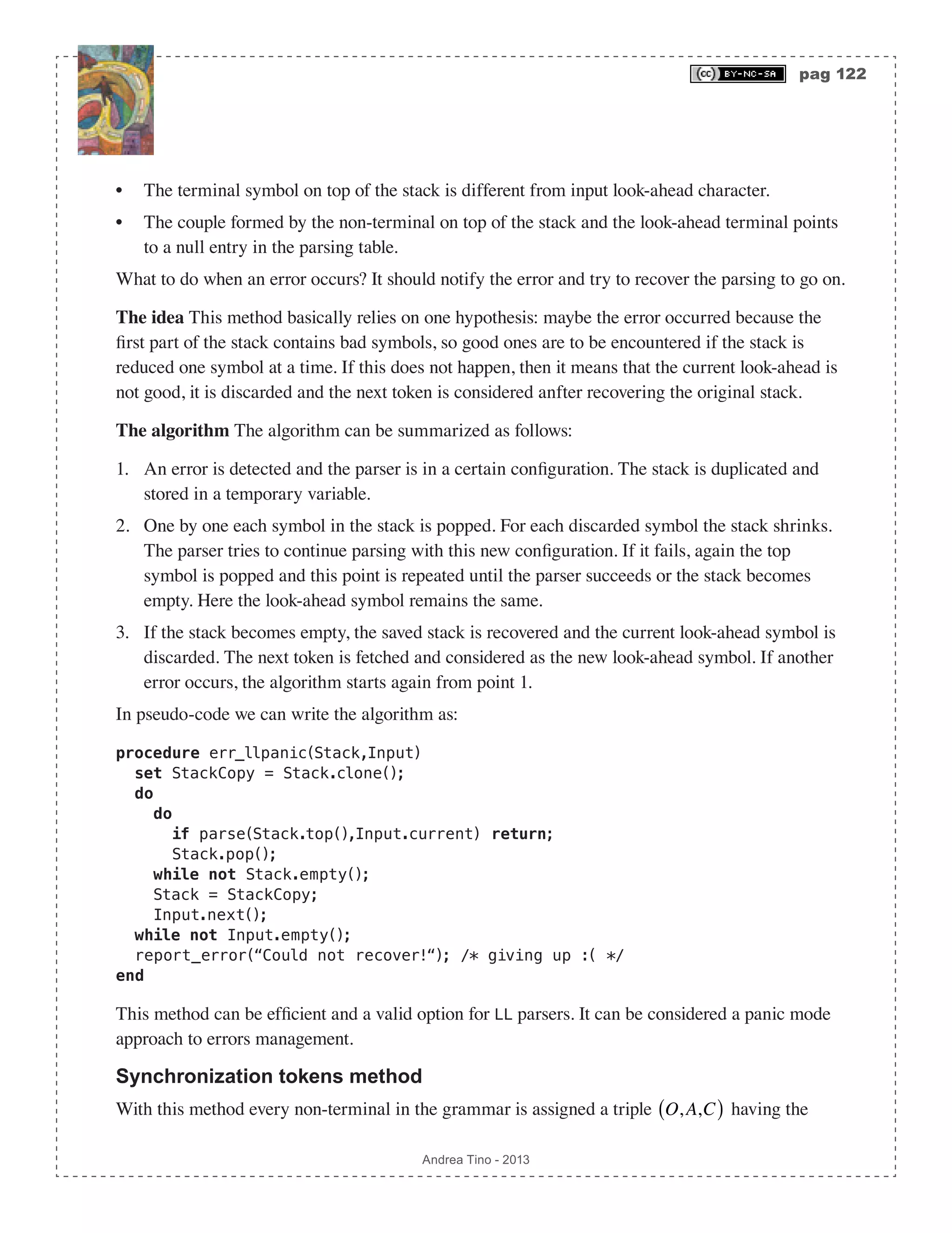 pag 122 Andrea Tino - 2013 • The terminal symbol on top of the stack is different from input look-ahead character. • The couple formed by the non-terminal on top of the stack and the look-ahead terminal points to a null entry in the parsing table. What to do when an error occurs? It should notify the error and try to recover the parsing to go on. The idea This method basically relies on one hypothesis: maybe the error occurred because the first part of the stack contains bad symbols, so good ones are to be encountered if the stack is reduced one symbol at a time. If this does not happen, then it means that the current look-ahead is not good, it is discarded and the next token is considered anfter recovering the original stack. The algorithm The algorithm can be summarized as follows: 1. An error is detected and the parser is in a certain configuration. The stack is duplicated and stored in a temporary variable. 2. One by one each symbol in the stack is popped. For each discarded symbol the stack shrinks. The parser tries to continue parsing with this new configuration. If it fails, again the top symbol is popped and this point is repeated until the parser succeeds or the stack becomes empty. Here the look-ahead symbol remains the same. 3. If the stack becomes empty, the saved stack is recovered and the current look-ahead symbol is discarded. The next token is fetched and considered as the new look-ahead symbol. If another error occurs, the algorithm starts again from point 1. In pseudo-code we can write the algorithm as: procedure err_llpanic(Stack,Input) set StackCopy = Stack.clone(); do do if parse(Stack.top(),Input.current) return; Stack.pop(); while not Stack.empty(); Stack = StackCopy; Input.next(); while not Input.empty(); report_error(“Could not recover!“); /* giving up :( */ end This method can be efficient and a valid option for LL parsers. It can be considered a panic mode approach to errors management. Synchronization tokens method With this method every non-terminal in the grammar is assigned a triple O,A,C( ) having the 
